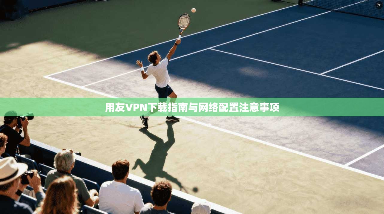 用友VPN下载指南与网络配置注意事项