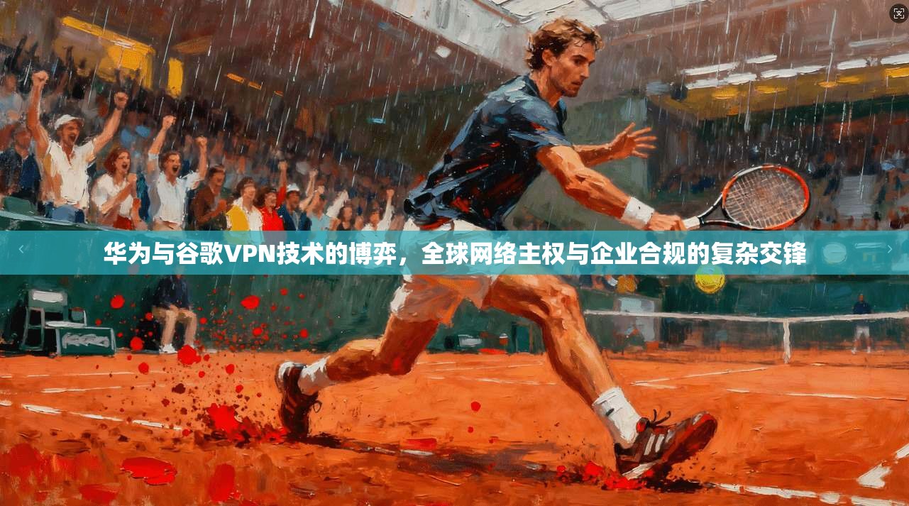 华为与谷歌VPN技术的博弈，全球网络主权与企业合规的复杂交锋