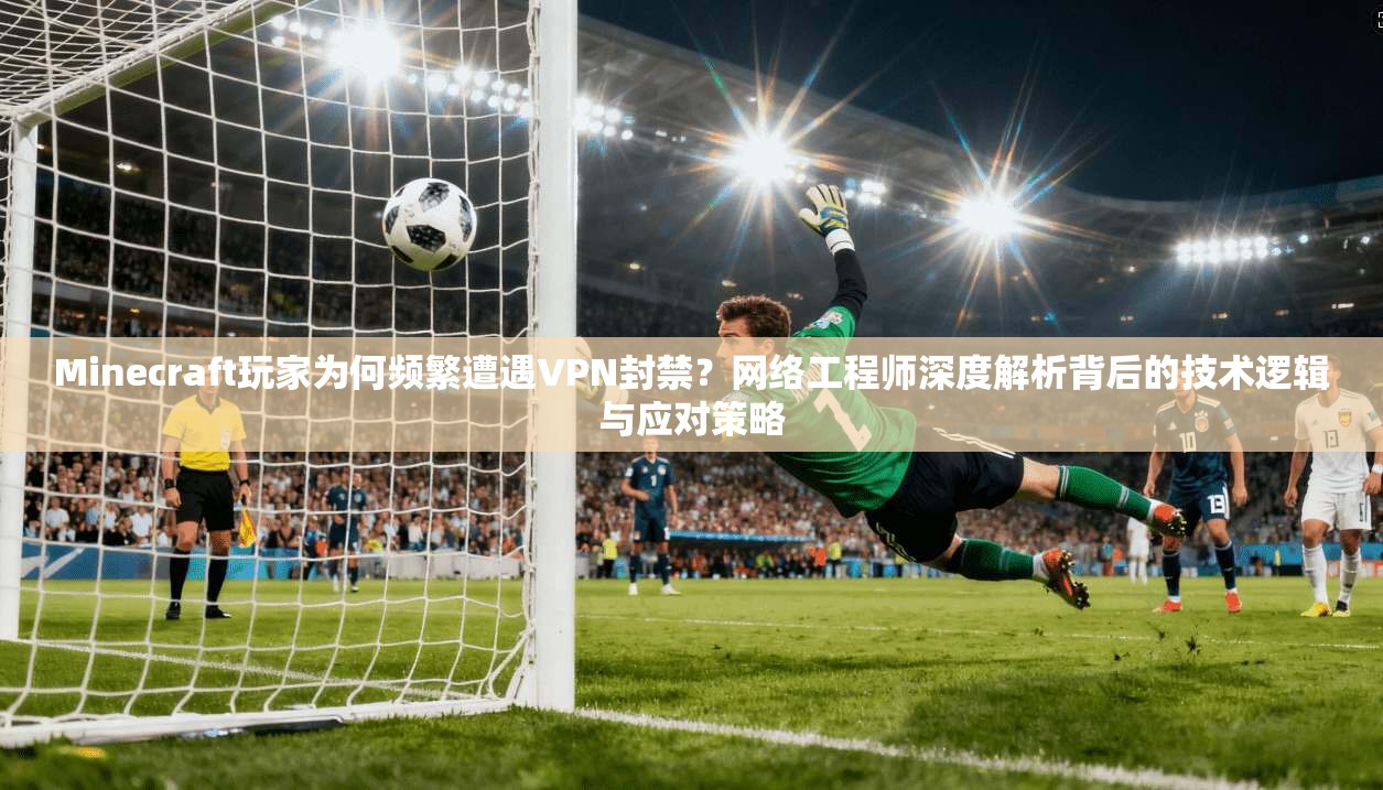 Minecraft玩家为何频繁遭遇VPN封禁？网络工程师深度解析背后的技术逻辑与应对策略