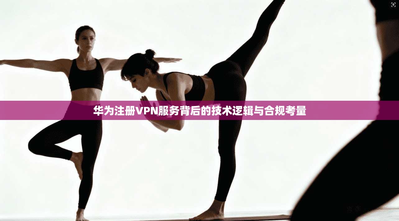 华为注册VPN服务背后的技术逻辑与合规考量