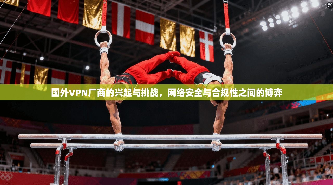 国外VPN厂商的兴起与挑战，网络安全与合规性之间的博弈