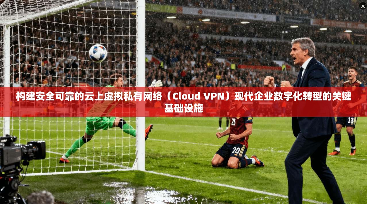 构建安全可靠的云上虚拟私有网络（Cloud VPN）现代企业数字化转型的关键基础设施
