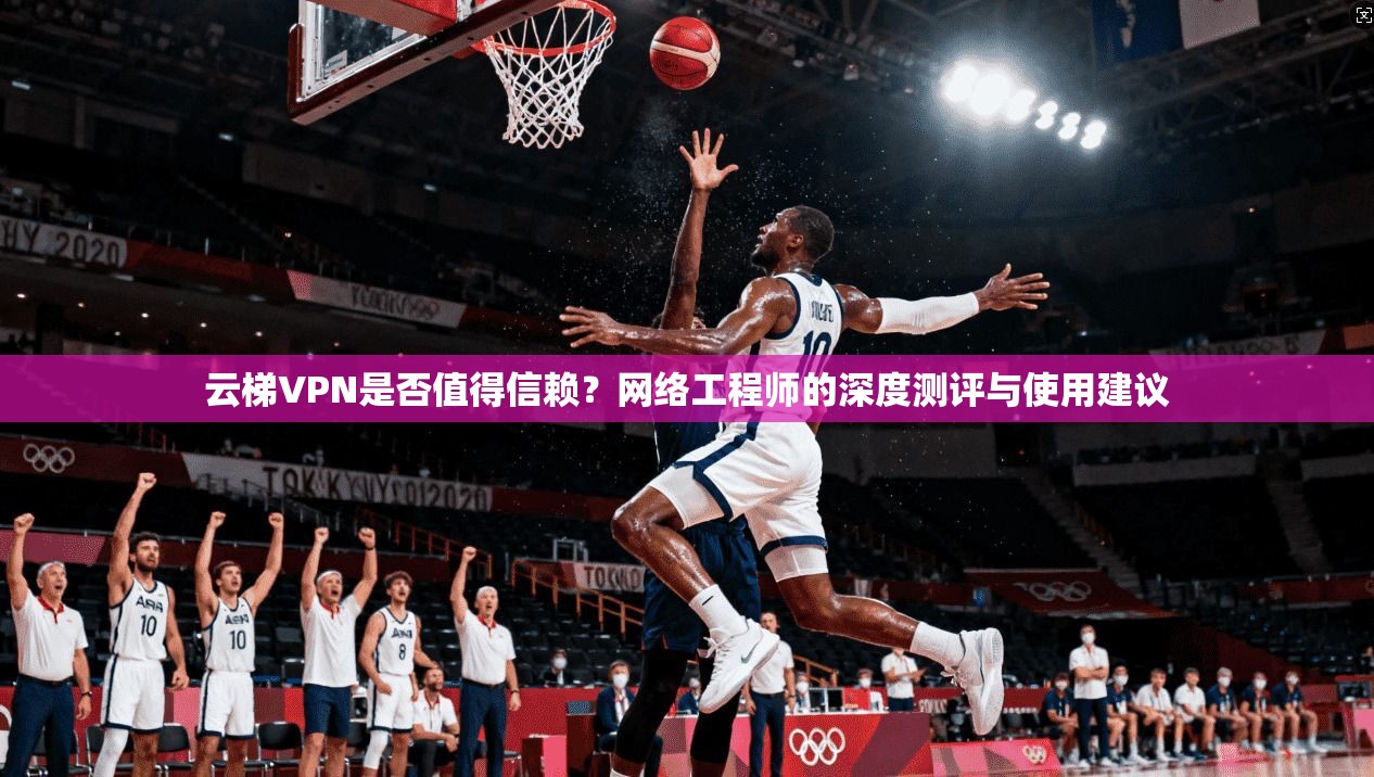 云梯VPN是否值得信赖？网络工程师的深度测评与使用建议
