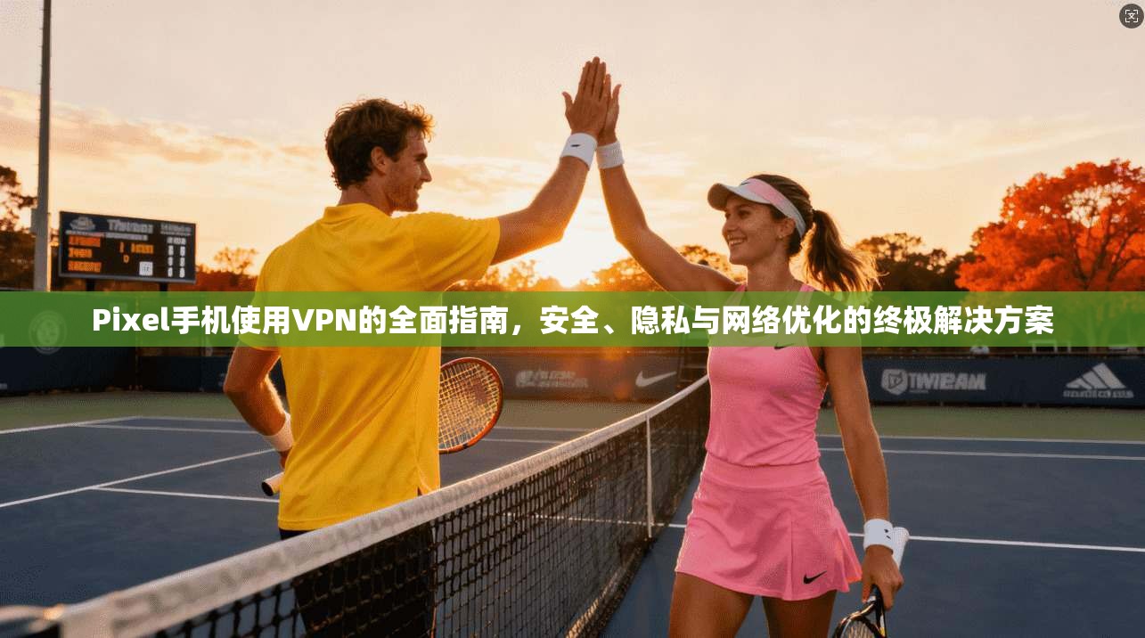 Pixel手机使用VPN的全面指南，安全、隐私与网络优化的终极解决方案