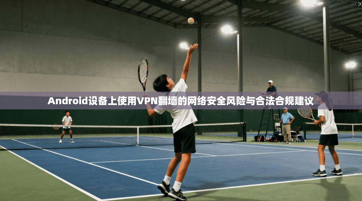 Android设备上使用VPN翻墙的网络安全风险与合法合规建议
