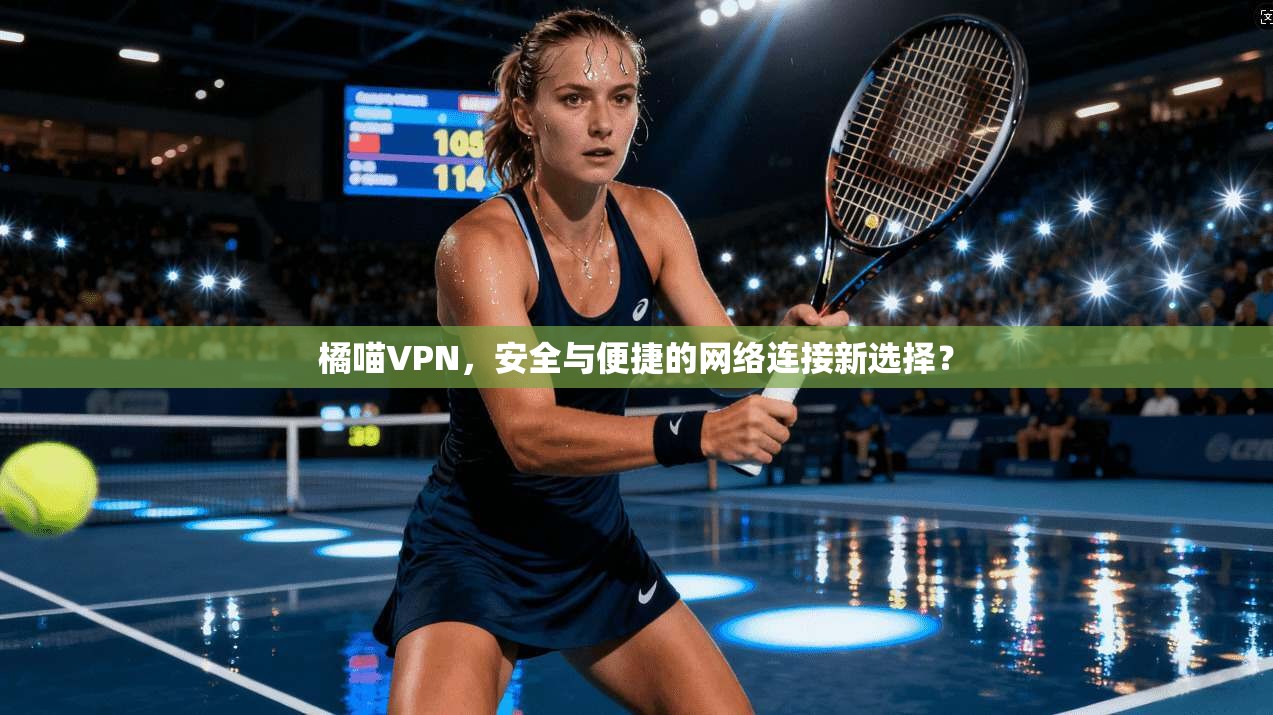 橘喵VPN，安全与便捷的网络连接新选择？