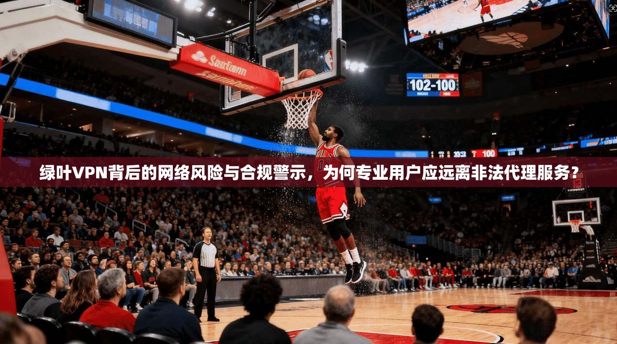 绿叶VPN背后的网络风险与合规警示，为何专业用户应远离非法代理服务？