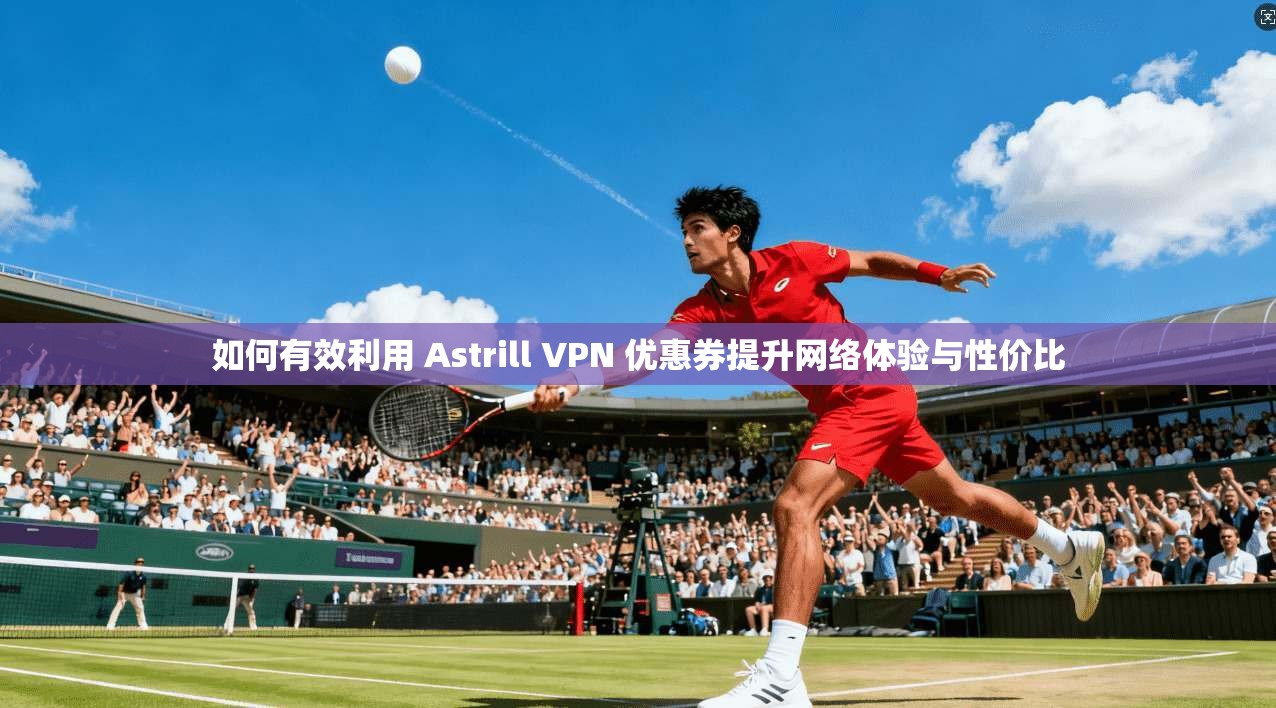 如何有效利用 Astrill VPN 优惠券提升网络体验与性价比