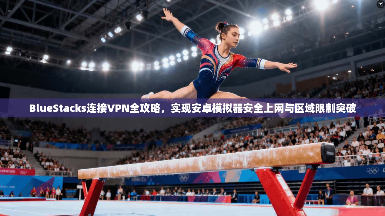 BlueStacks连接VPN全攻略,实现安卓模拟器安全上网与区域限制突破 BlueStacks连接VPN全攻略,实现安卓模拟器安全上网与区域限制突破