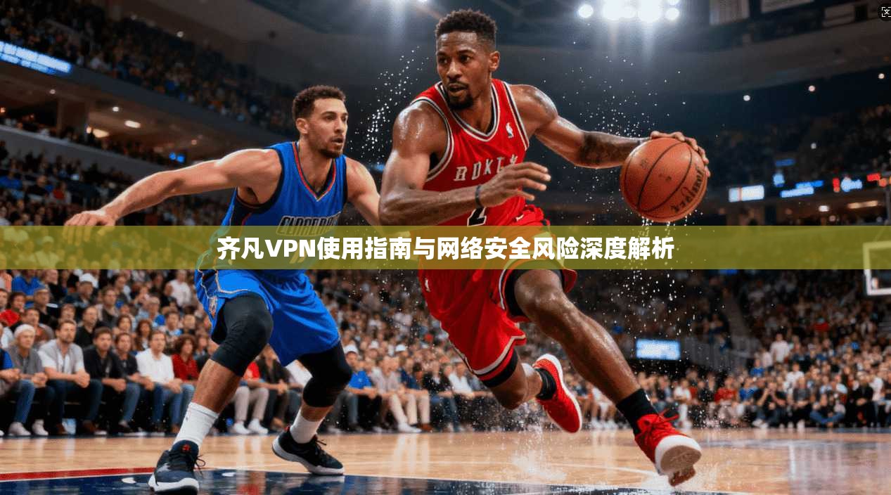 齐凡VPN使用指南与网络安全风险深度解析 齐凡VPN使用指南与网络安全风险深度解析