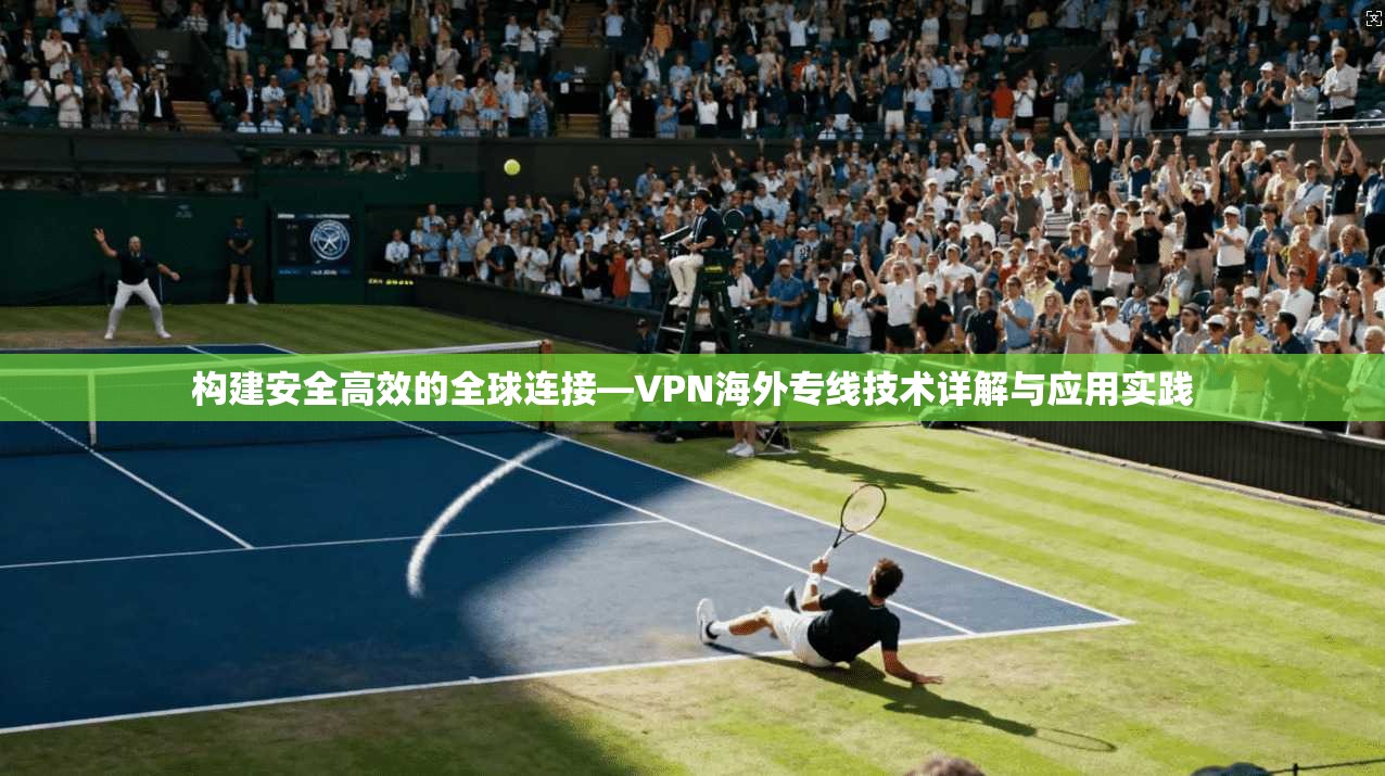 构建安全高效的全球连接—VPN海外专线技术详解与应用实践