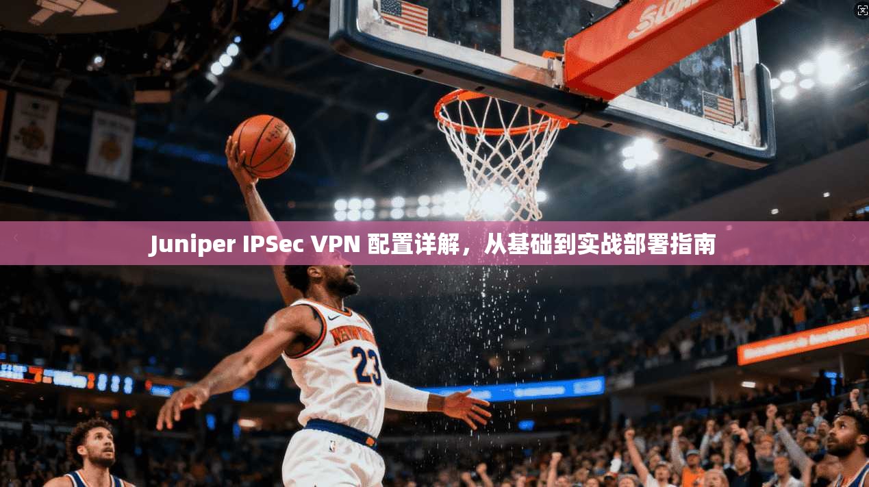 Juniper IPSec VPN 配置详解,从基础到实战部署指南 Juniper IPSec VPN 配置详解,从基础到实战部署指南