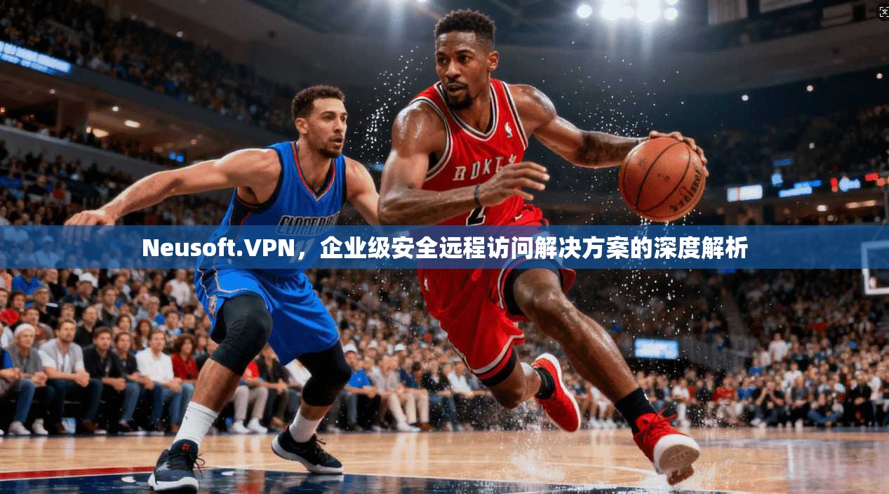 Neusoft.VPN，企业级安全远程访问解决方案的深度解析