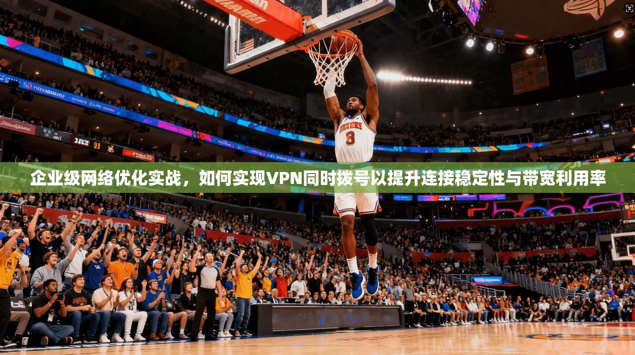 企业级网络优化实战，如何实现VPN同时拨号以提升连接稳定性与带宽利用率