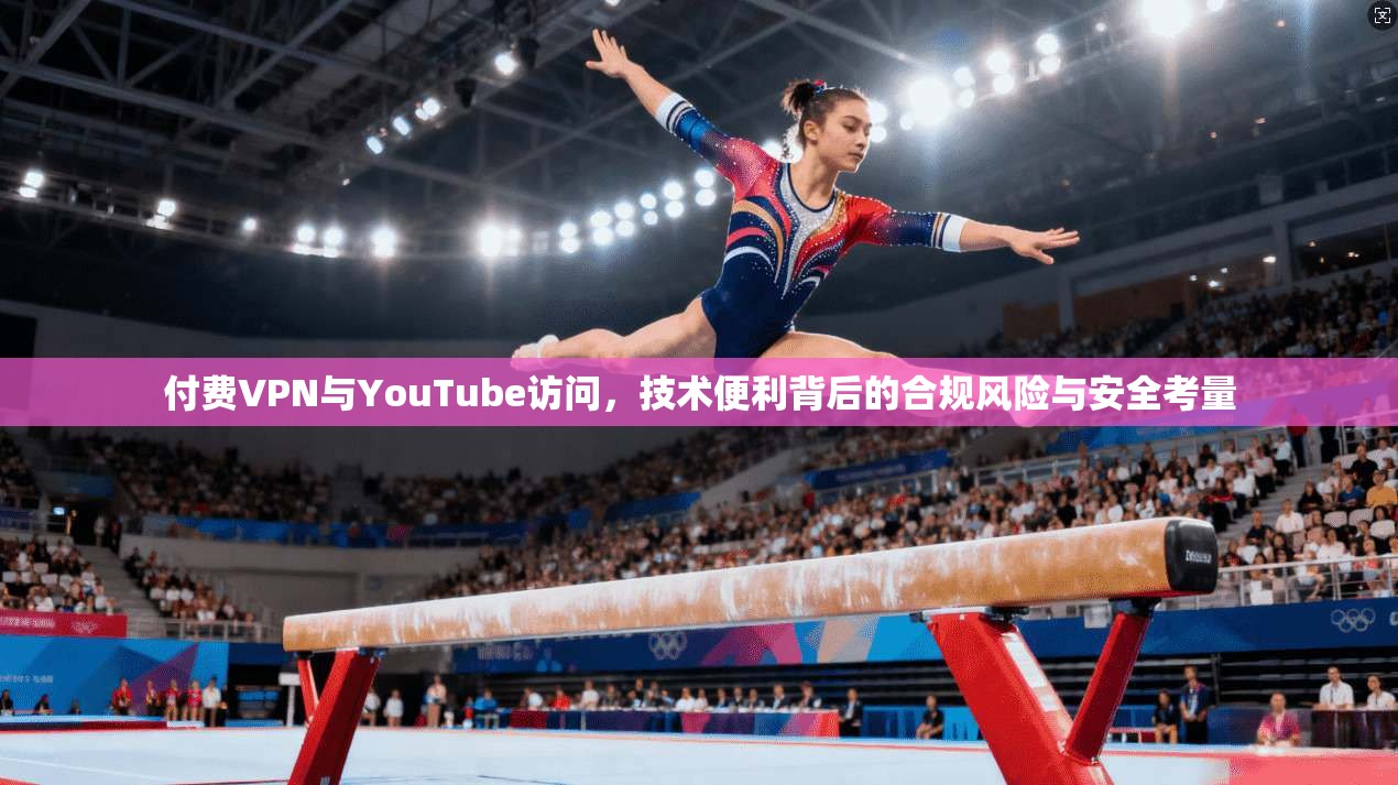 付费VPN与YouTube访问，技术便利背后的合规风险与安全考量