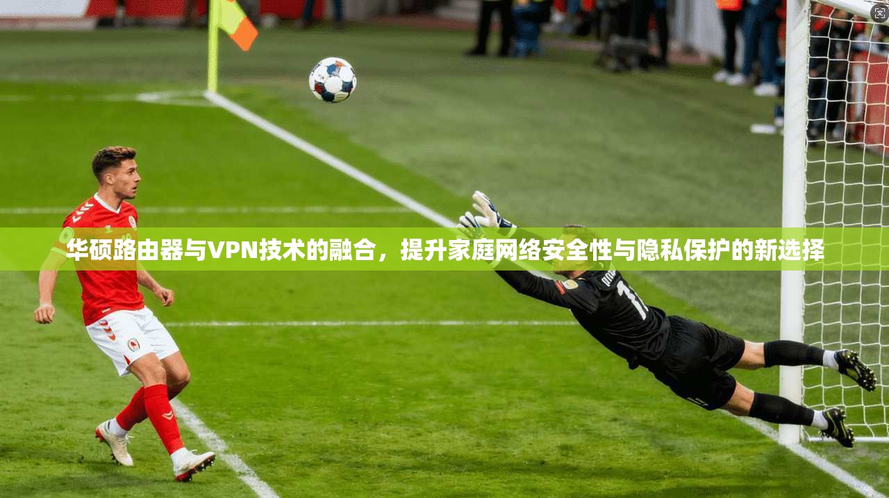 华硕路由器与VPN技术的融合，提升家庭网络安全性与隐私保护的新选择