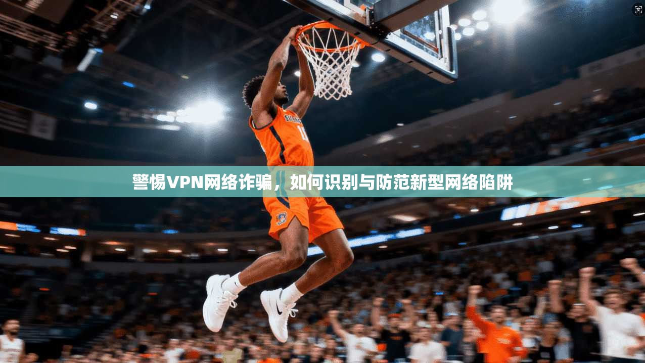 警惕VPN网络诈骗,如何识别与防范新型网络陷阱 警惕VPN网络诈骗,如何识别与防范新型网络陷阱