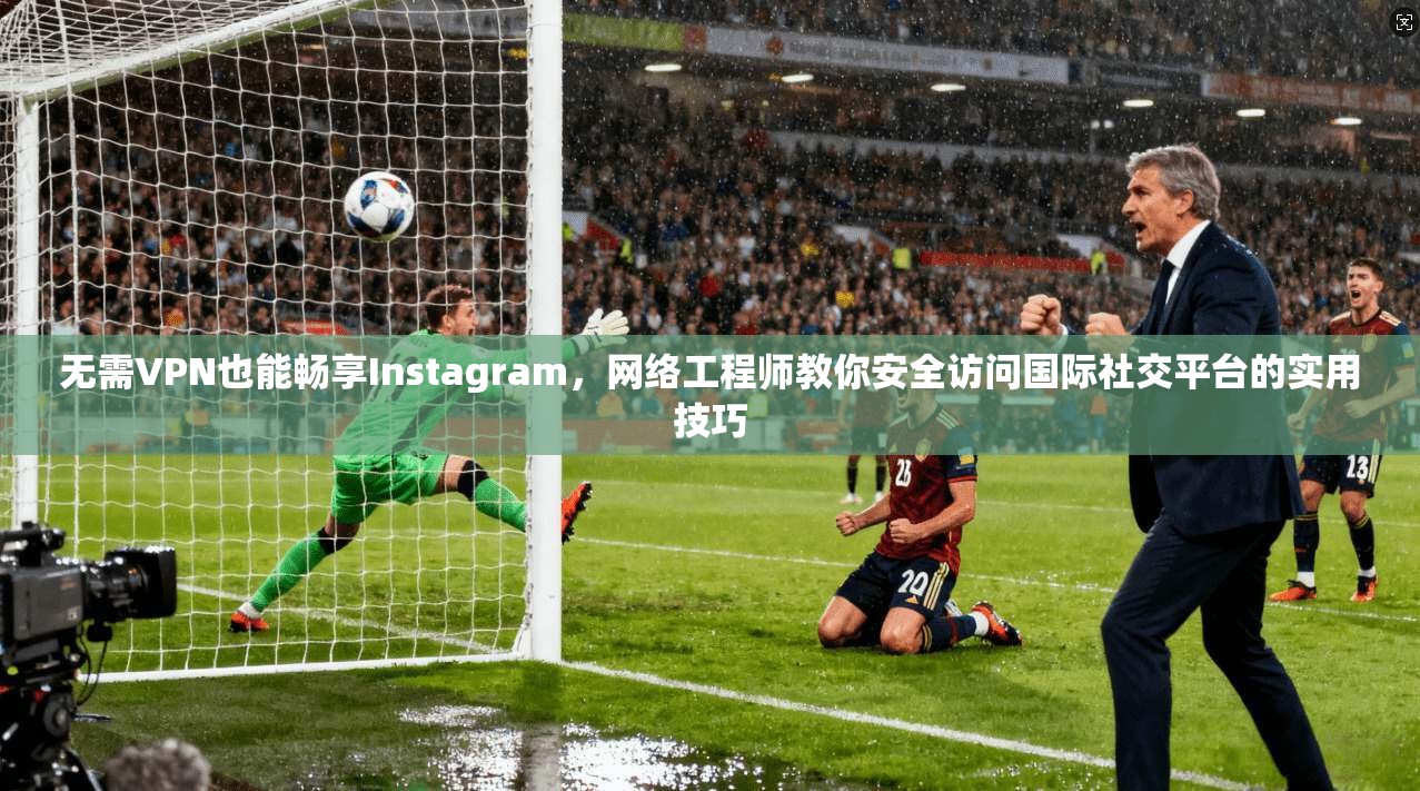 无需VPN也能畅享Instagram，网络工程师教你安全访问国际社交平台的实用技巧