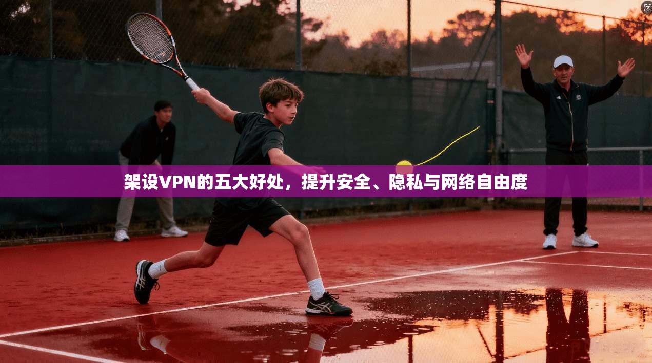 架设VPN的五大好处，提升安全、隐私与网络自由度