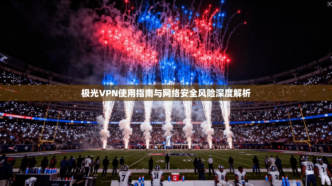 极光VPN使用指南与网络安全风险深度解析 极光VPN使用指南与网络安全风险深度解析