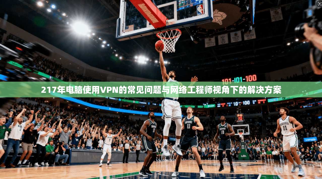 217年电脑使用VPN的常见问题与网络工程师视角下的解决方案