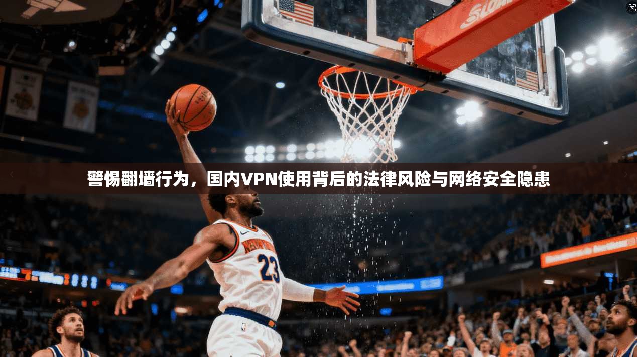 警惕翻墙行为，国内VPN使用背后的法律风险与网络安全隐患