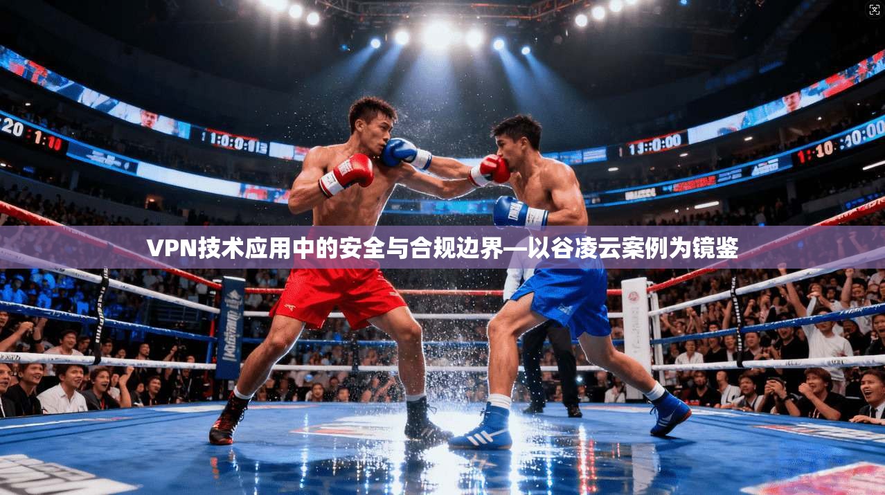 VPN技术应用中的安全与合规边界—以谷凌云案例为镜鉴 VPN技术应用中的安全与合规边界—以谷凌云案例为镜鉴