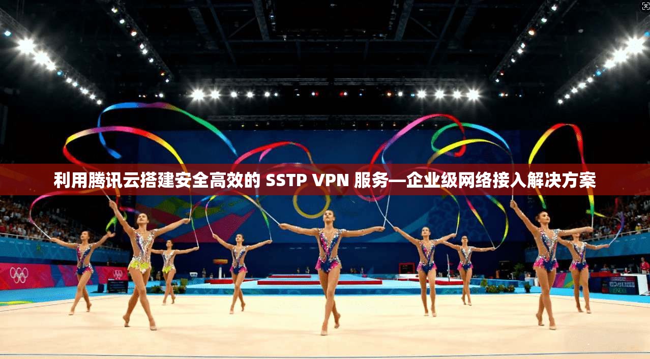 利用腾讯云搭建安全高效的 SSTP VPN 服务—企业级网络接入解决方案