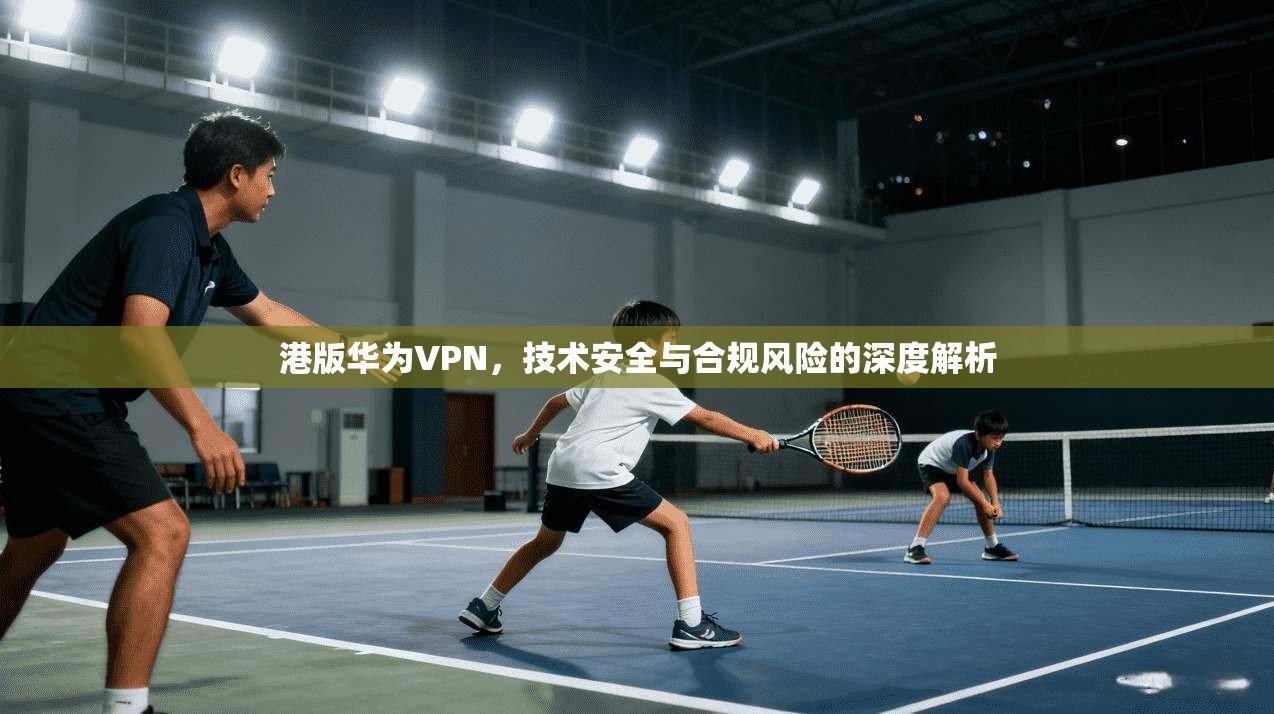 港版华为VPN，技术安全与合规风险的深度解析