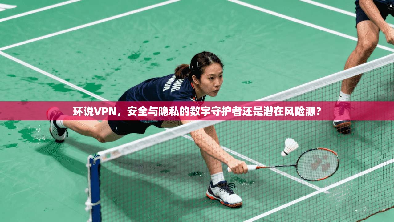 环说VPN，安全与隐私的数字守护者还是潜在风险源？