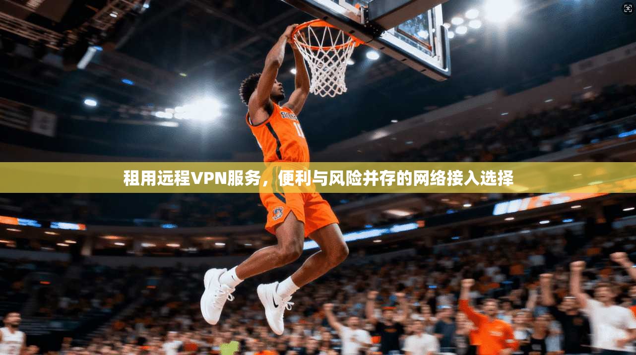 租用远程VPN服务，便利与风险并存的网络接入选择