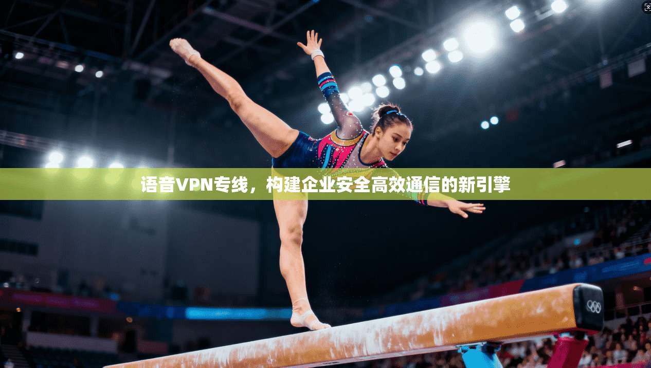 语音VPN专线，构建企业安全高效通信的新引擎