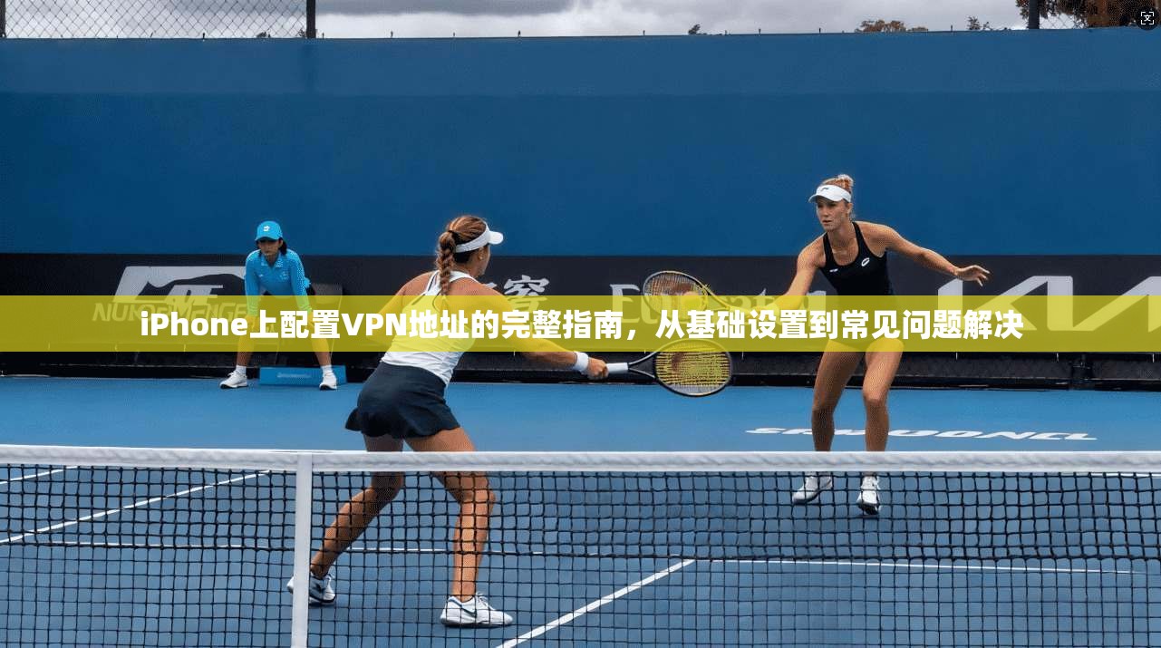 iPhone上配置VPN地址的完整指南，从基础设置到常见问题解决