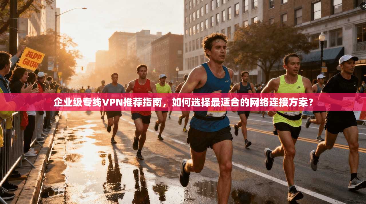 企业级专线VPN推荐指南，如何选择最适合的网络连接方案？