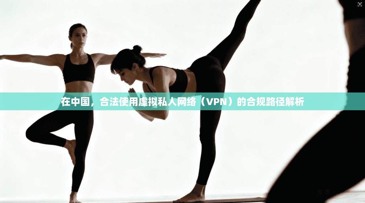 在中国，合法使用虚拟私人网络（VPN）的合规路径解析