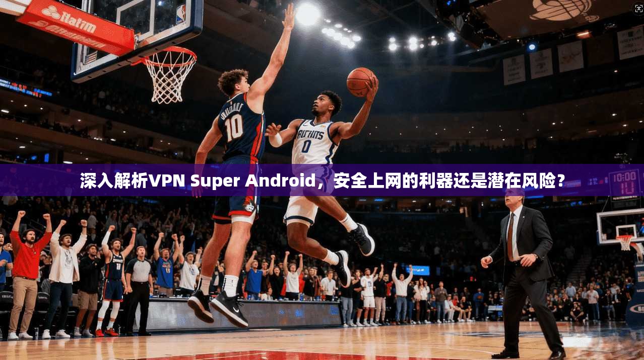 深入解析VPN Super Android，安全上网的利器还是潜在风险？