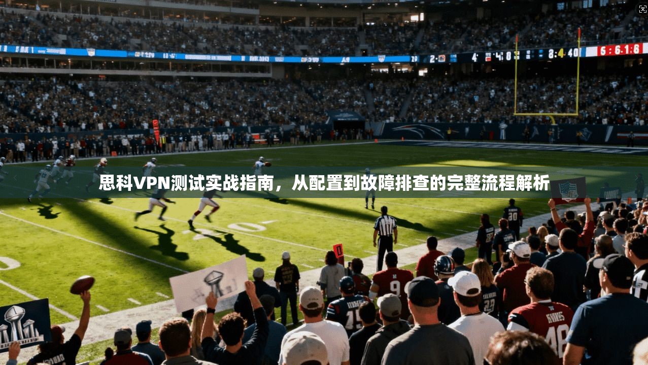 思科VPN测试实战指南，从配置到故障排查的完整流程解析