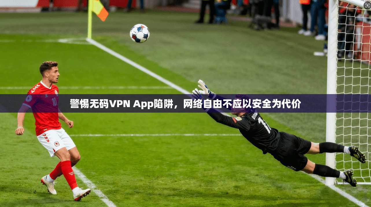 警惕无码VPN App陷阱，网络自由不应以安全为代价