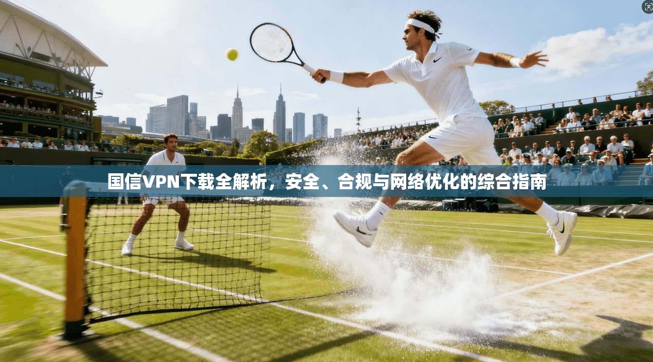 国信VPN下载全解析,安全、合规与网络优化的综合指南