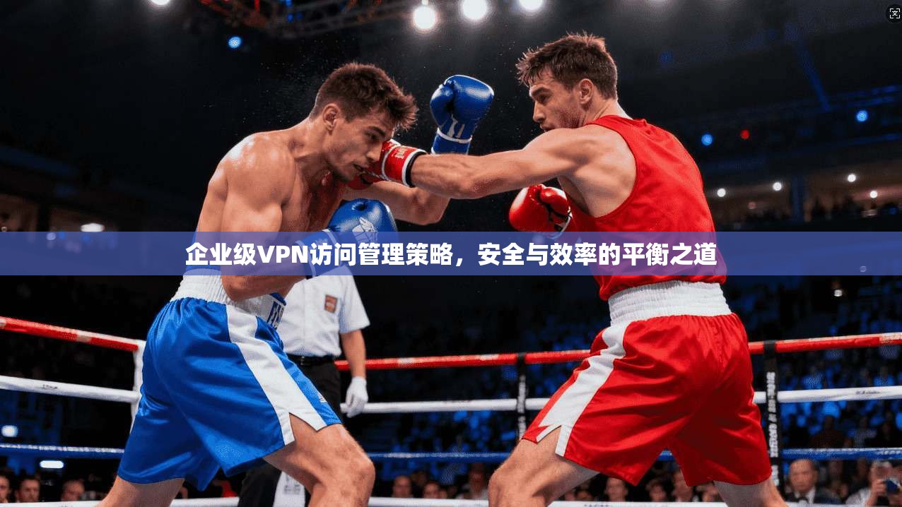 企业级VPN访问管理策略,安全与效率的平衡之道 企业级VPN访问管理策略,安全与效率的平衡之道