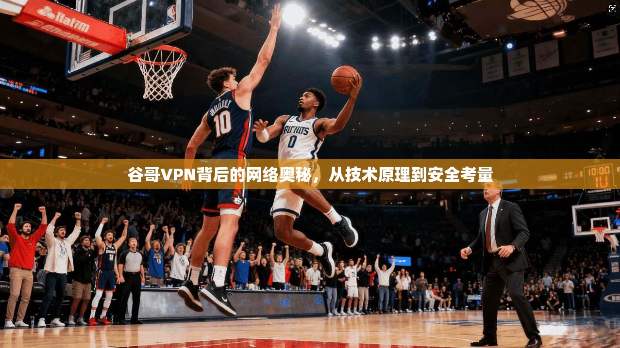 谷哥VPN背后的网络奥秘，从技术原理到安全考量