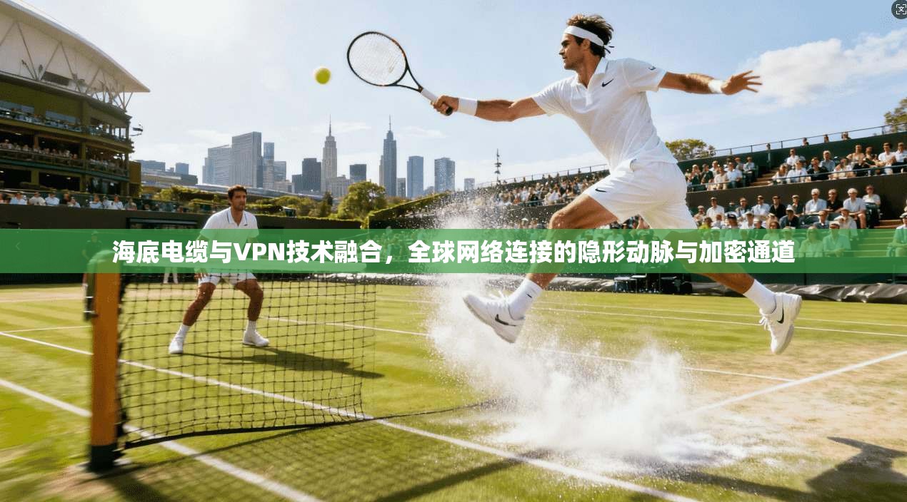 海底电缆与VPN技术融合，全球网络连接的隐形动脉与加密通道
