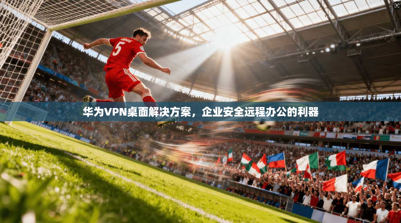 华为VPN桌面解决方案，企业安全远程办公的利器