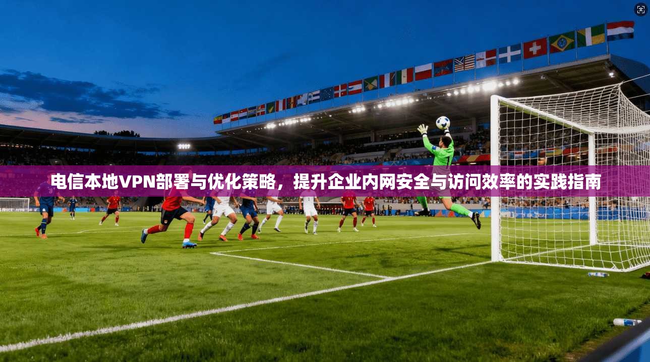 电信本地VPN部署与优化策略，提升企业内网安全与访问效率的实践指南