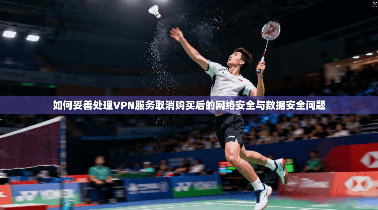 如何妥善处理VPN服务取消购买后的网络安全与数据安全问题