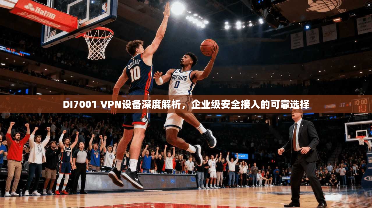 DI7001 VPN设备深度解析，企业级安全接入的可靠选择