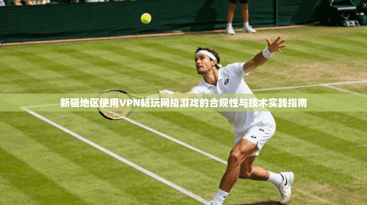 新疆地区使用VPN畅玩网络游戏的合规性与技术实践指南