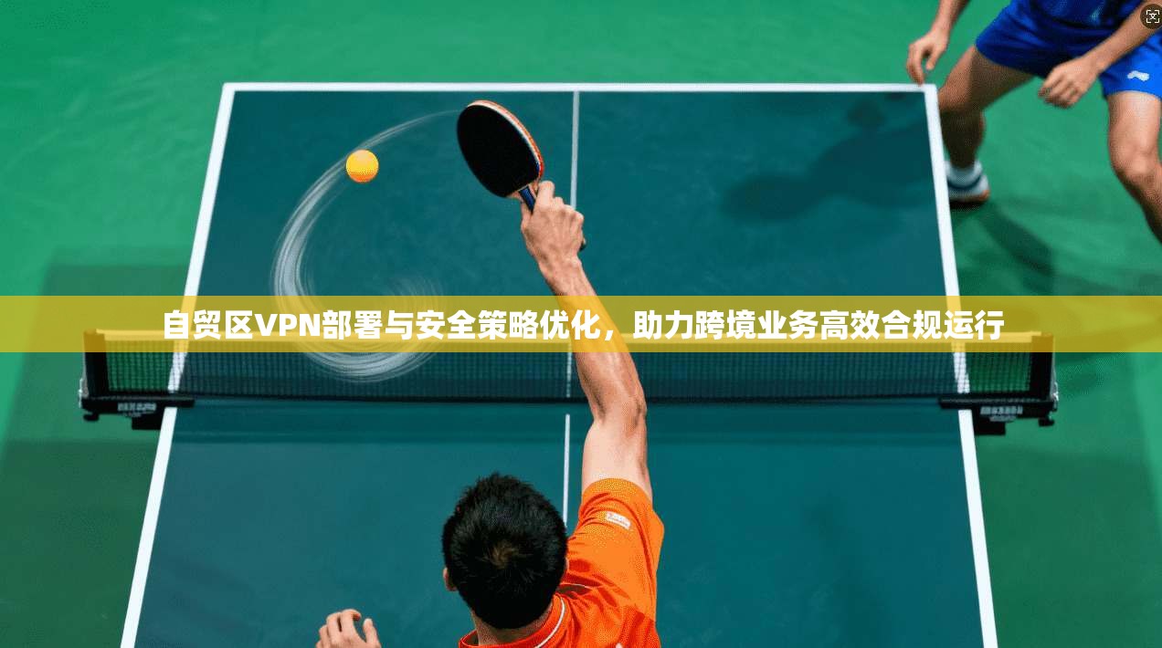 自贸区VPN部署与安全策略优化，助力跨境业务高效合规运行