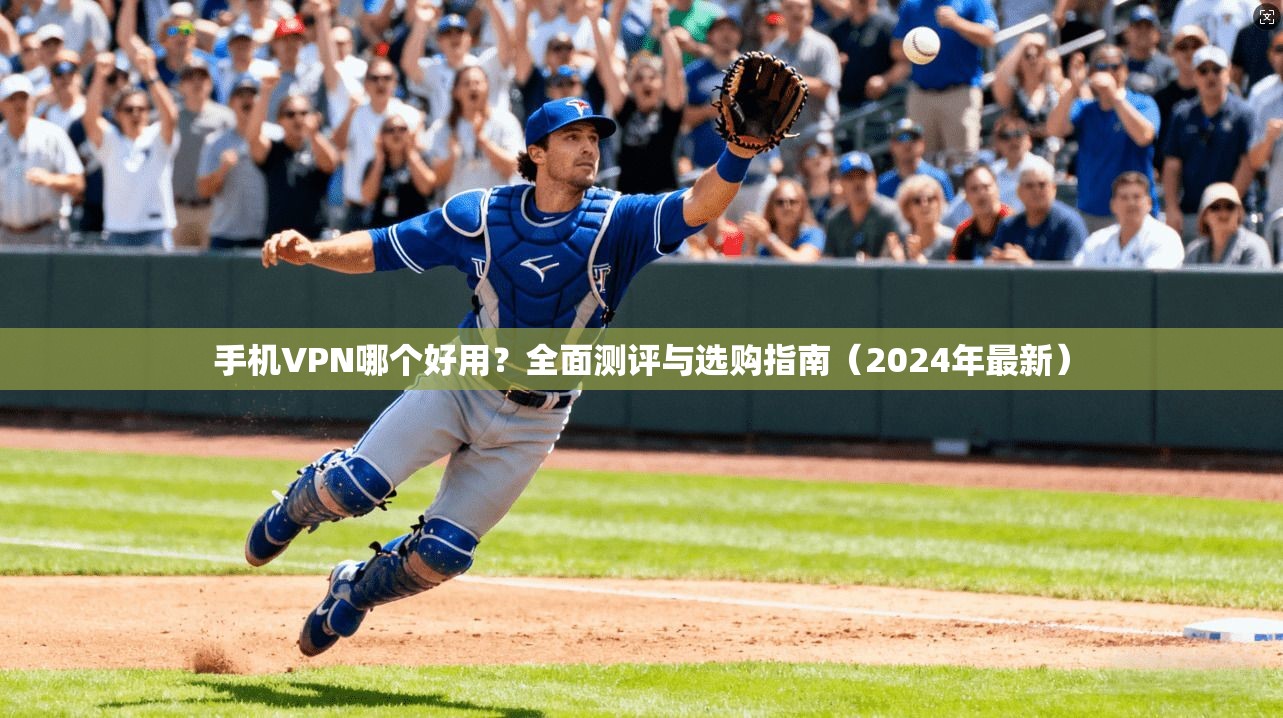 手机VPN哪个好用？全面测评与选购指南（2024年最新）