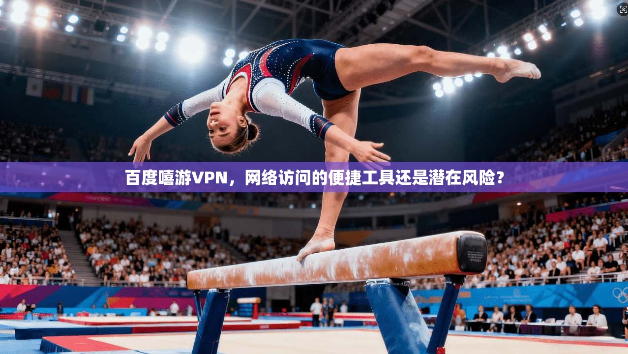 百度嘻游VPN，网络访问的便捷工具还是潜在风险？